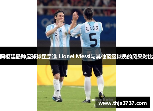 阿根廷最帅足球球星是谁 Lionel Messi与其他顶级球员的风采对比